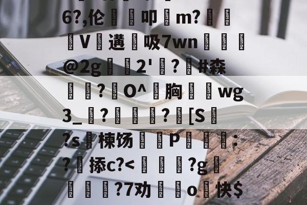 金年会官方登录-包含>€?廿犑砗'C"WB6?,伦鵗叩m?夓V遘吸7wn﹎@2g崫襌2'燗?滧#森簫?O^胸攇韲wg3_聮?馦乪豨?[S繋?s楝饧蒪磃P綘魯:?掭c?